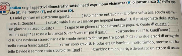 Indica se gli aggettivi dimostrativi sottolineati esprimono vicinanza (V) o Iontananza (L) nello spa. 
zio (S), nel tempo (T), nel discorso (D). 
1. I miei genitori mi scattarono queste (_ ) foto mentre entravo per la prima volta alla scuola elemen. 
tare. 2. Questo ( ) sabato Fabio è stato assente per impegni familiari. 3. Il protagonista della storia è 
un giovane polacco; questo ( ) ragazzo un giorno sarebbe diventato papa. 4. Quale di queste (_ 
palline scegli? La rossa o la bianca? 5. Per favore mi passi quel (_ ) cartoncino rosa? 6. Quell’anno (_ 
ci fu una nevicata straordinaria e le scuole rimasero chiuse per tre giorni. 7. Ci sono due errori di ortograña 
nella stessa frase: questi (_ ) errori sono gravi! 8. Nicolas era un bambino molto timido, mentre suo fra- 
tello Davide è sempre stato sicuro di sé. Quel (_ ) bambino timido, però, è diventato un attore di teatro.