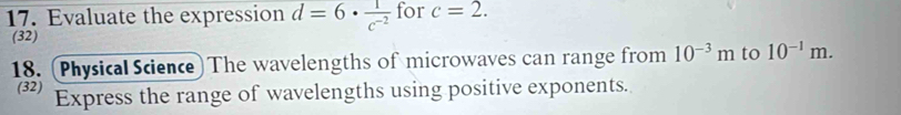 Evaluate the expression d=6·  1/c^(-2)  for c=2. 
(32) 
18. (Physical Science) The wavelengths of microwaves can range from 10^(-3)m to 10^(-1)m. 
(32) Express the range of wavelengths using positive exponents.