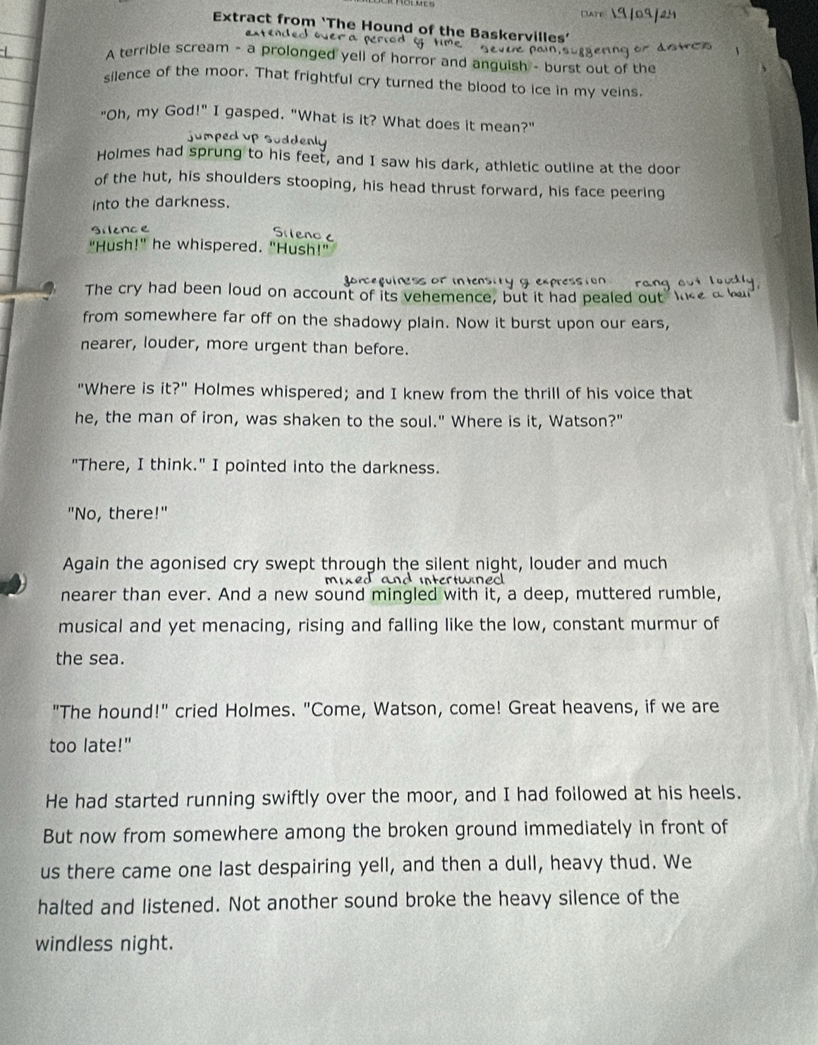 Extract from ‘The Hound of the Baskervilles’ 
e ntn d o er a n 
A terrible scream - a prolonged yell of horror and anguish - burst out of the 
silence of the moor. That frightful cry turned the blood to ice in my veins. 
"Oh, my God!" I gasped. "What is it? What does it mean?" 
jumped up suddenly 
Holmes had sprung to his feet, and I saw his dark, athletic outline at the door 
of the hut, his shoulders stooping, his head thrust forward, his face peering 
into the darkness. 
Silonce 
"Hush!" he whispered. "Hush!" 
go r c g i r i 
The cry had been loud on account of its vehemence, but it had pealed out I 
from somewhere far off on the shadowy plain. Now it burst upon our ears, 
nearer, louder, more urgent than before. 
"Where is it?" Holmes whispered; and I knew from the thrill of his voice that 
he, the man of iron, was shaken to the soul." Where is it, Watson?" 
"There, I think." I pointed into the darkness. 
"No, there!" 
Again the agonised cry swept through the silent night, louder and much 
und intertwined 
nearer than ever. And a new sound mingled with it, a deep, muttered rumble, 
musical and yet menacing, rising and falling like the low, constant murmur of 
the sea. 
"The hound!" cried Holmes. "Come, Watson, come! Great heavens, if we are 
too late!" 
He had started running swiftly over the moor, and I had followed at his heels. 
But now from somewhere among the broken ground immediately in front of 
us there came one last despairing yell, and then a dull, heavy thud. We 
halted and listened. Not another sound broke the heavy silence of the 
windless night.