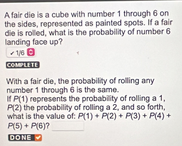 A fair die is a cube with number 1 through 6 on 
the sides, represented as painted spots. If a fair 
die is rolled, what is the probability of number 6
landing face up?
1/6 C 
COMPLETE 
With a fair die, the probability of rolling any 
number 1 through 6 is the same. 
If P(1) represents the probability of rolling a 1,
P(2) the probability of rolling a 2, and so forth, 
what is the value of: P(1)+P(2)+P(3)+P(4)+
_
P(5)+P(6) ? 
DONE