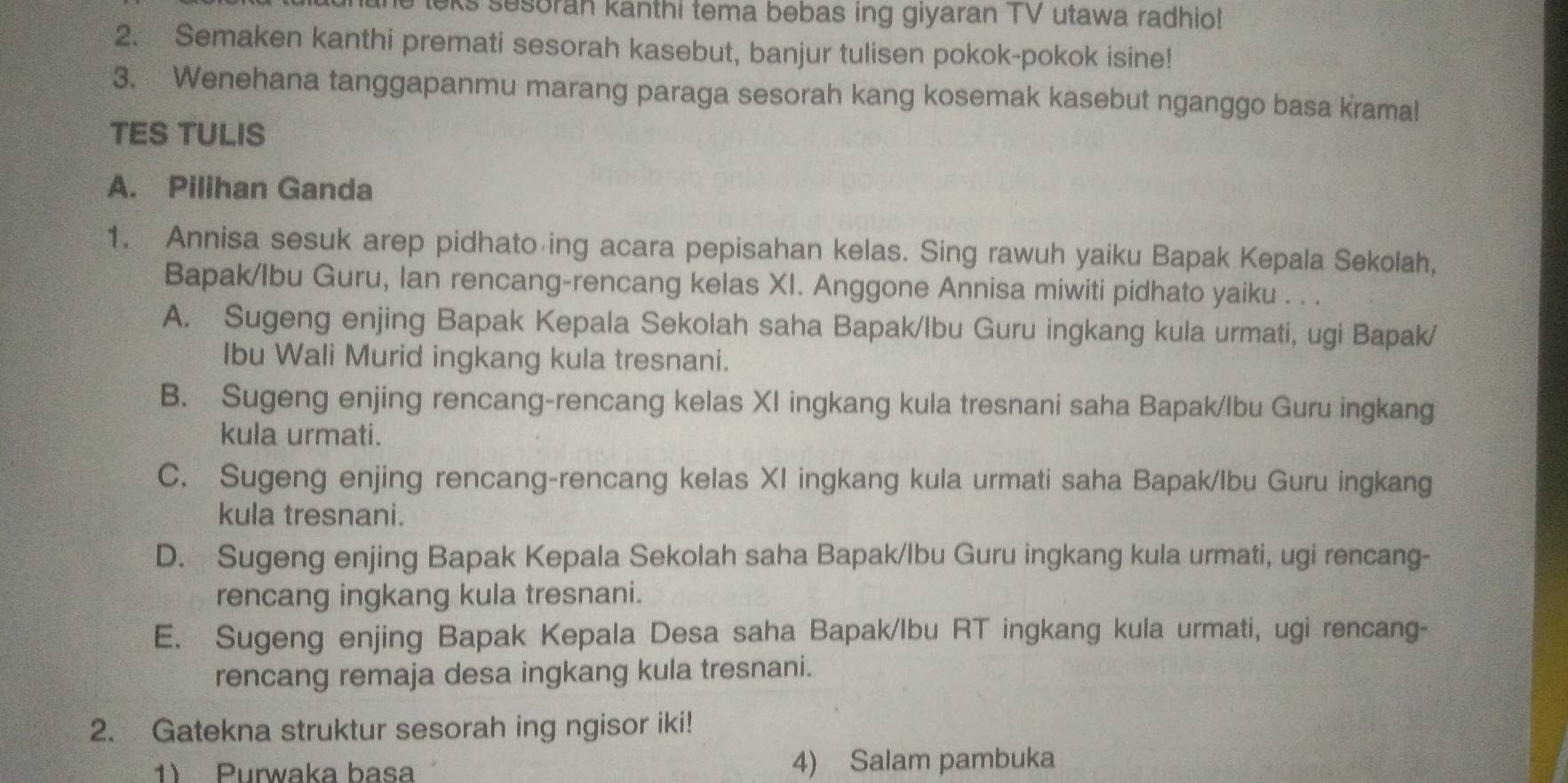 he leks sesoran kanthi tema bebas ing giyaran TV utawa radhio!
2. Semaken kanthi premati sesorah kasebut, banjur tulisen pokok-pokok isine!
3. Wenehana tanggapanmu marang paraga sesorah kang kosemak kasebut nganggo basa kramal
TES TULIS
A. Pilihan Ganda
1. Annisa sesuk arep pidhato ing acara pepisahan kelas. Sing rawuh yaiku Bapak Kepala Sekolah,
Bapak/Ibu Guru, Ian rencang-rencang kelas XI. Anggone Annisa miwiti pidhato yaiku . . .
A. Sugeng enjing Bapak Kepala Sekolah saha Bapak/Ibu Guru ingkang kula urmati, ugi Bapak/
Ibu Wali Murid ingkang kula tresnani.
B. Sugeng enjing rencang-rencang kelas XI ingkang kula tresnani saha Bapak/Ibu Guru ingkang
kula urmati.
C. Sugeng enjing rencang-rencang kelas XI ingkang kula urmati saha Bapak/lbu Guru ingkang
kula tresnani.
D. Sugeng enjing Bapak Kepala Sekolah saha Bapak/Ibu Guru ingkang kula urmati, ugi rencang-
rencang ingkang kula tresnani.
E. Sugeng enjing Bapak Kepala Desa saha Bapak/lbu RT ingkang kula urmati, ugi rencang-
rencang remaja desa ingkang kula tresnani.
2. Gatekna struktur sesorah ing ngisor iki!
1) Purwaka basa 4) Salam pambuka