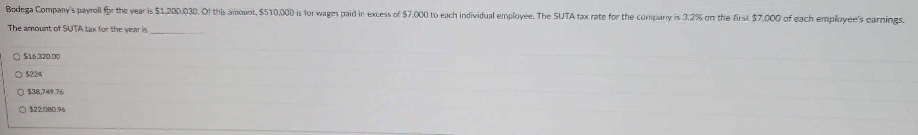 Bodega Company's payroll fpr the year is $1,200,030. Of this amount, $510,000 is for wages paid in excess of $7,000 to each individual employee. The SUTA tax rate for the company is 3.2% on the first $7,000 of each employee's earnings.
The amount of SUTA tax for the year is
_
$16,320.00
$224
$38,749.76
$22,080.96