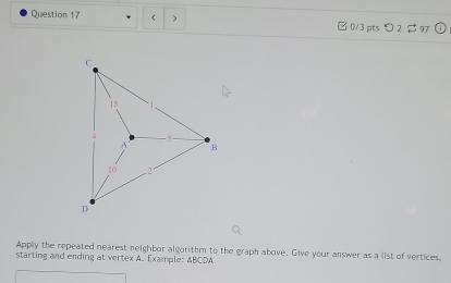 < > □0/3 pts つ 2 $ 97 
Apply the repeated nearest neighbor algorithm to the graph above. Give your answer as a list of vertices, 
starting and ending at vertex A. Example: ABCDA