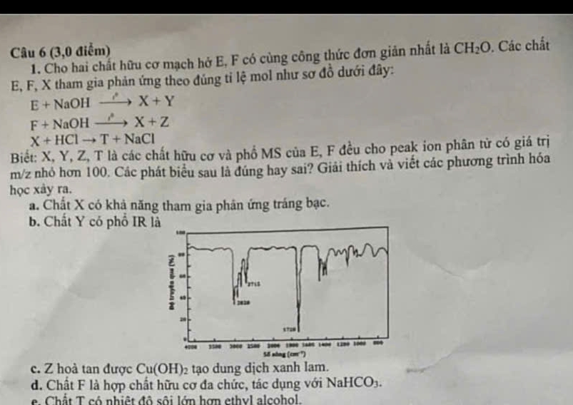 (3,0 điểm) CH_2O. Các chất
1. Cho hai chất hữu cơ mạch hở E, F có cùng công thức đơn giản nhất là
E, F, X tham gia phản ứng theo đúng tỉ lệ mol như sơ đồ dưới đây:
E+NaOHto X+X+Y
F+NaOHxrightarrow iZ
X+HClto T+NaCl
Biết: X, Y, Z, T là các chất hữu cơ và phổ MS của E, F đều cho peak ion phân tử có giá trị
m/z nhỏ hơn 100. Các phát biểu sau là đúng hay sai? Giải thích và viết các phương trình hóa
học xảy ra.
a. Chất X có khả năng tham gia phân ứng tráng bạc.
b. Chất Y có phố IR
c. Z hoà tan được Cu(OH)_2 tạo dung dịch xanh lam.
d. Chất F là hợp chất hữu cơ đa chức, tác dụng với NaHCO_3.
e Chất T có nhiệt đô sôi lớn hợn ethyl alcohol.