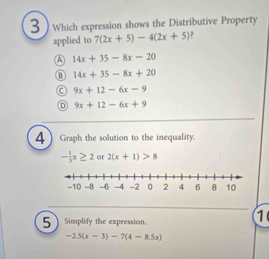 3  Which expression shows the Distributive Property
applied to 7(2x+5)-4(2x+5) ?
A 14x+35-8x-20
14x+35-8x+20
C 9x+12-6x-9
D 9x+12-6x+9
4 Graph the solution to the inequality.
- 1/3 x≥ 2 or 2(x+1)>8
5 Simplify the expression.
1
-2.5(x-3)-7(4-8.5x)