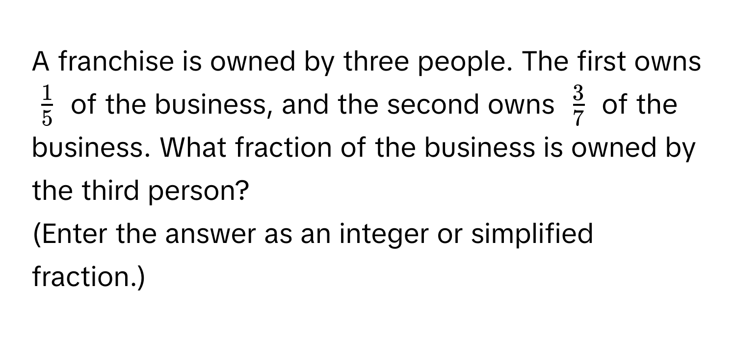 A franchise is owned by three people. The first owns $ 1/5 $ of the business, and the second owns $ 3/7 $ of the business. What fraction of the business is owned by the third person? 
(Enter the answer as an integer or simplified fraction.)