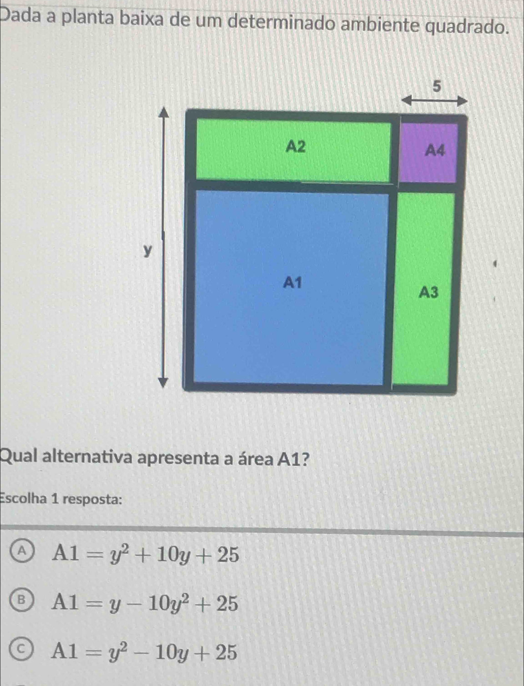 Dada a planta baixa de um determinado ambiente quadrado.
Qual alternativa apresenta a área A1?
Escolha 1 resposta:
a A1=y^2+10y+25
B A1=y-10y^2+25
C A1=y^2-10y+25