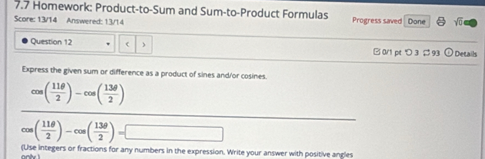 7.7 Homework: Product-to-Sum and Sum-to-Product Formulas Progress saved 
Score: 13/14 Answered: 13/14 Done sqrt(0) 
Question 12 ( > odot Details 
□ 0/1 pt つ 3 93 
Express the given sum or difference as a product of sines and/or cosines.
cos ( 11θ /2 )-cos ( 13θ /2 )
cos ( 11θ /2 )-cos ( 13θ /2 )=□
(Use integers or fractions for any numbers in the expression. Write your answer with positive angles 
ony