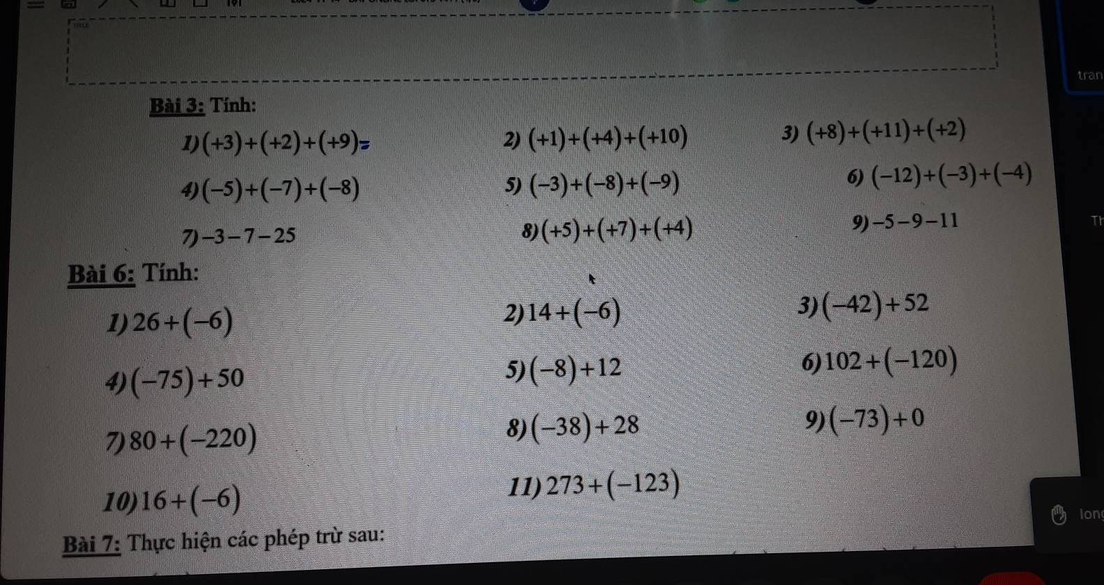 tran 
Bài 3: Tính: 
1) (+3)+(+2)+(+9)= 2) (+1)+(+4)+(+10)
3) (+8)+(+11)+(+2)
5) 
4) (-5)+(-7)+(-8) (-3)+(-8)+(-9)
6) (-12)+(-3)+(-4)
7) -3-7-25
8) (+5)+(+7)+(+4)
9) -5-9-11
Bài 6: Tính: 
1) 26+(-6)
2) 14+(-6)
3) (-42)+52
4) (-75)+50
5) (-8)+12
6) 102+(-120)
7) 80+(-220)
8) (-38)+28
9) (-73)+0
10) 16+(-6)
11) 273+(-123)
Ion 
Bài 7: Thực hiện các phép trừ sau: