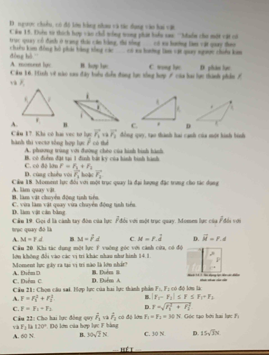 D. ngược chiều, có đô lớn bằng nham và tác dụng vào lai vậi
Câu 15. Diễn từ thích hợp vào chỗ trống tong ghát luểu sau: 'Muển cho một vật có
trục quay cổ định ở trang thái cán bằng, thi sòng có su hươởng lìm vật quay theo 
chiêu kim đòng hò phái bằng sòng các  c xu lường làm vật quay ngược chiều kim
đòng hò.
A. moment lyc B. hợp lyc C. trong lc D. phâ lực
Câu 16. Hình vệ nào san đây biểu diễn đùng lợc xống hợp ≠ của bai lực thành phần /
và overline P_1
A.
B.
C.D
Cầu 17. Khi có hai vec tơ lực vector F_1 và vector F_2 đồng quy, tạo thành hai cạnh của một hình bình
hành thì vectơ tổng hợp lực overline F có thể
A. phương trùng với đường chéo của hình bình hành
B, có điểm đặt tại 1 đinh bật kỳ của hình binh hành
C. có độ lớn F=F_1+F_2
D. cùng chiều vói vector F_1 hoặc vector F_2
Cầu 18. Moment lực đổi với một trục quay là đại lượng đặc trung cho tác dụng
A, làm quay vật
B, làm vật chuyển động tịnh tiền
C. vừa làm vật quay vừa chuyển động tịnh tiền.
D. làm vật cần bằng.
Cầu 19. Gọi d là cảnh tay đòn của lực Fđổi với một trục quay. Momen lực của vector F đối với
trục quay đỏ là
A. M=F.d. B. M=vector F.d. C. M=F.vector d D. vector M=F.d
Cầu 20. Khi tác dụng một lực F vuông góc với cánh cửa, có độ
lớn không đổi vào các vị trí khảc nhau như hình 14.1.
Moment lực gây ra tại vị tri nào là lớn nhất?
A. Điểm D. B. Điểm B.
Hinh 34.7. Tàc dụng lực liêo các điển
C. Điểm C. D. Điểm A. khác nh ao của củu
Cầu 21: Chọn cầu sai. Hợp lực của hai lực thành phần F_1,F_2 có độ lớn là:
A. F=F_1^(2+F_2^2.
B. |F_1)-F_2|≤ F≤ F_1+F_2
C. F=F_1+F_2 D. F=sqrt (F_1)^2+F_2^2.
Cầu 22: Cho hai lực đồng quy vector F_1 yà vector F_2 có độ lớn F_1=F_2=30N Góc tạo bởi hai lực F_1
và F_2 là 120° Độ lớn của hợp lực F bằng
A. 60 N. B. 30sqrt(2)N. C. 30 N. D. 15sqrt(3)N.
HET