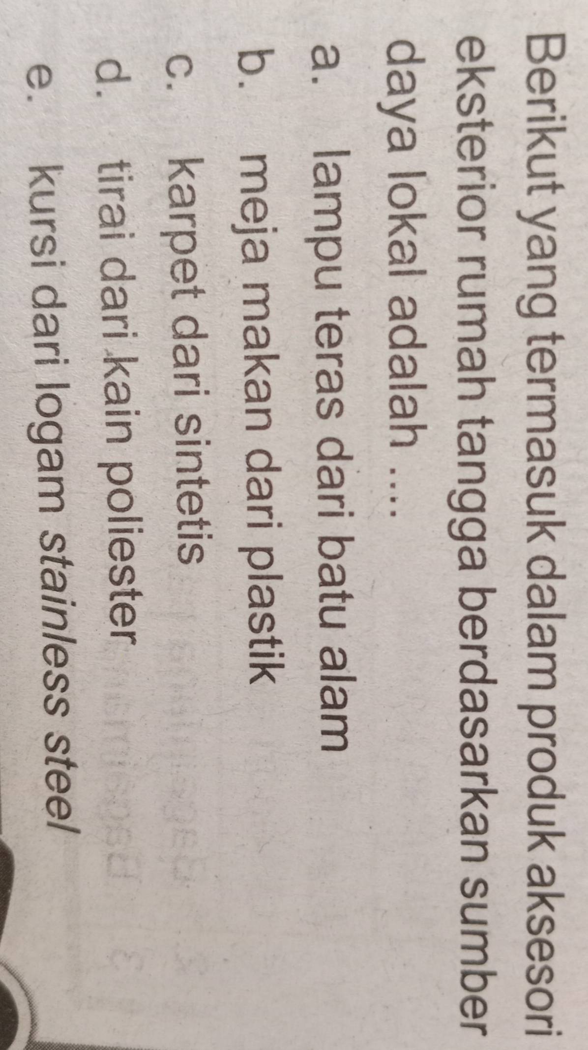 Berikut yang termasuk dalam produk aksesori
eksterior rumah tangga berdasarkan sumber
daya lokal adalah ....
a. lampu teras dari batu alam
b. meja makan dari plastik
c. karpet dari sintetis
d. tirai dari kain poliester
e. kursi dari logam stainless steel