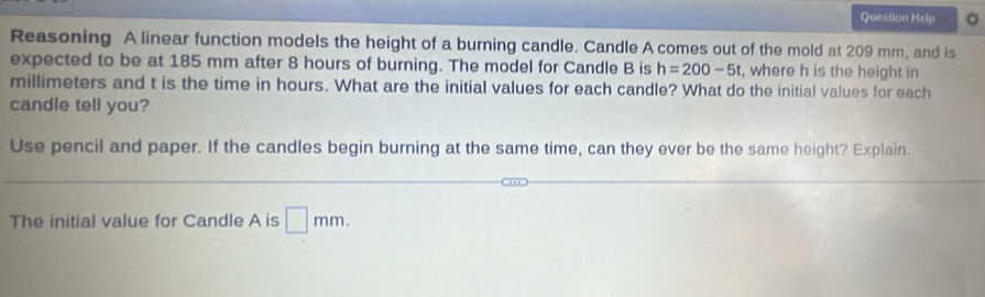 Question Help 
Reasoning A linear function models the height of a burning candle. Candle A comes out of the mold at 209 mm, and is 
expected to be at 185 mm after 8 hours of burning. The model for Candle B is h=200-5t , where h is the height in
millimeters and t is the time in hours. What are the initial values for each candle? What do the initial values for each 
candle tell you? 
Use pencil and paper. If the candles begin burning at the same time, can they ever be the same height? Explain. 
The initial value for Candle A is □ mm.