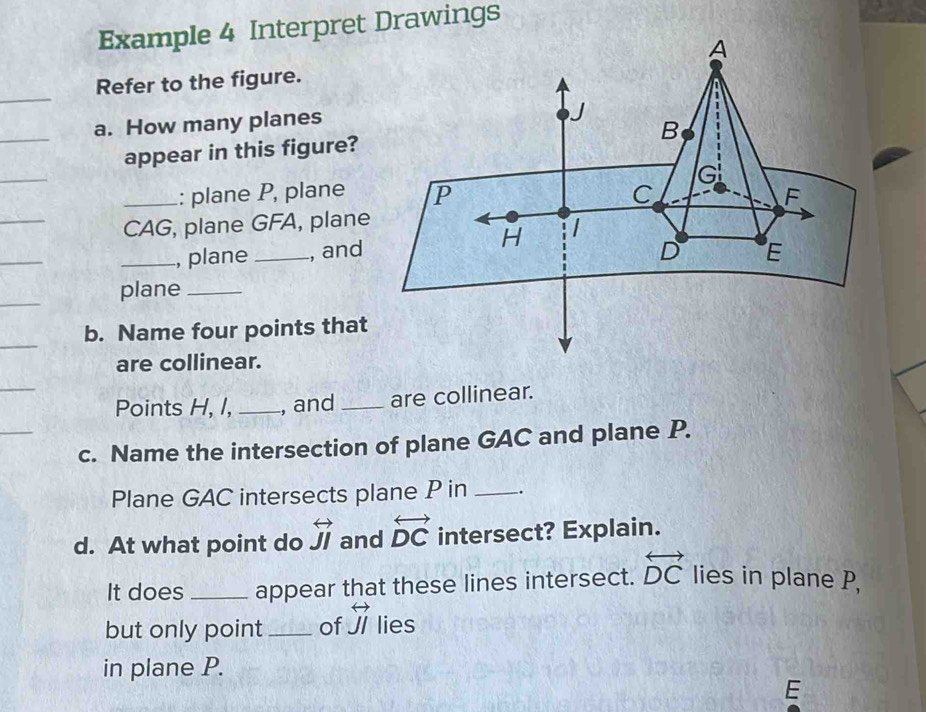 Example 4 Interpret Drawings 
Refer to the figure. 
a. How many planes 
appear in this figure? 
: plane P, plane 
_CAG, plane GFA, plane 
_, plane _, and 
plane_ 
b. Name four points that 
are collinear. 
Points H, I, _, and _are collinear. 
c. Name the intersection of plane GAC and plane P. 
Plane GAC intersects plane P in _. 
d. At what point do overleftrightarrow JI and overleftrightarrow DC intersect? Explain. 
It does _appear that these lines intersect. overleftrightarrow DC lies in plane P, 
but only point _of overleftrightarrow JI lies 
in plane P.
E