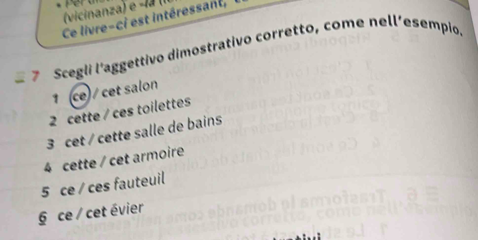 (vicinanza) e -lª (II
Ce livre-ci est intéressant,
7 Scegli l'aggettivo dimostrativo corretto, come nell’esempio.
1 (ce) / cet salon
2 cette / ces toilettes
3 cet / cette salle de bains
4 cette / cet armoire
5 ce / ces fauteuil
§ ce / cet évier