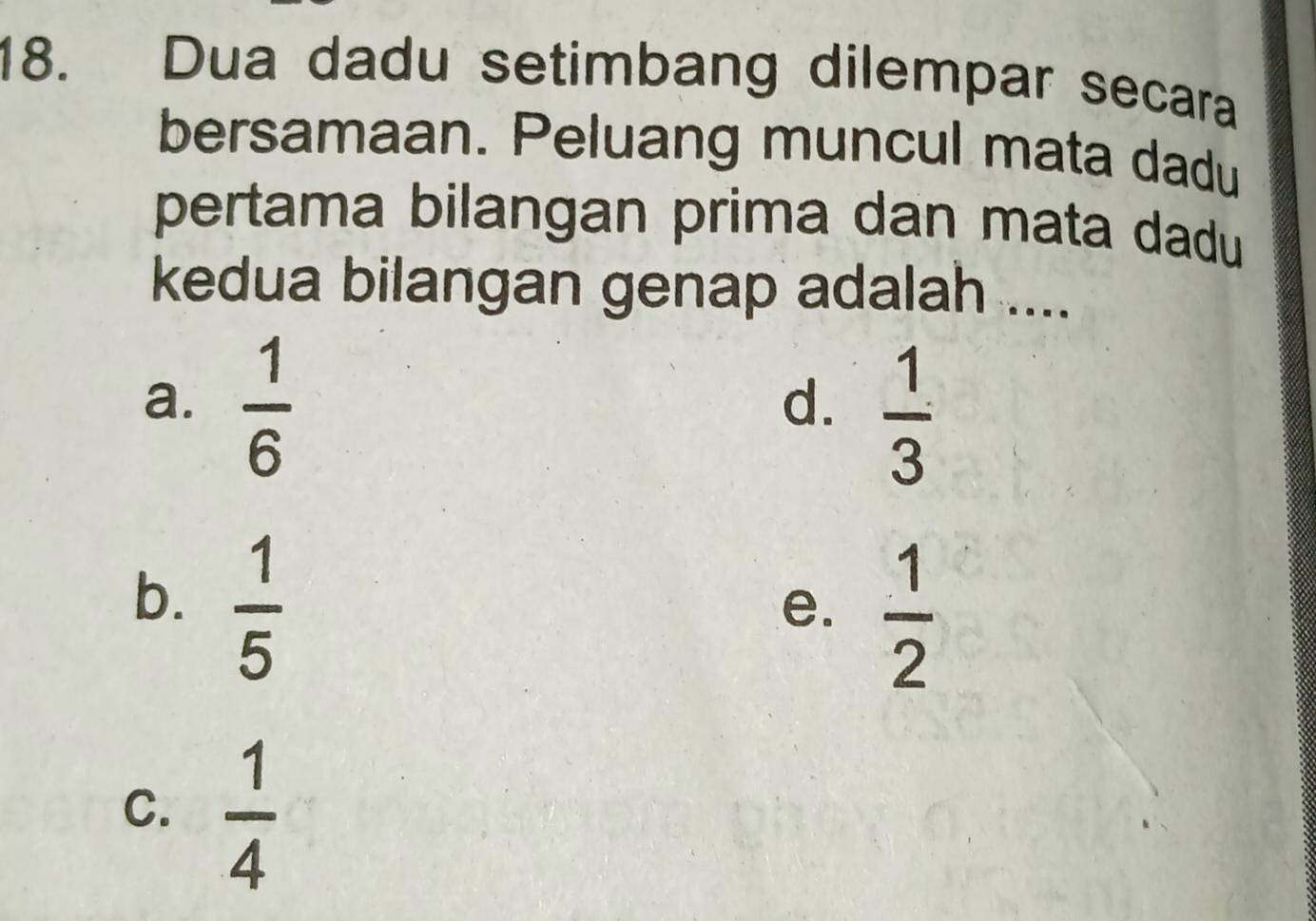 Dua dadu setimbang dilempar secara
bersamaan. Peluang muncul mata dadu
pertama bilangan prima dan mata dadu
kedua bilangan genap adalah ....
a.  1/6 
d.  1/3 
b.  1/5 
e.  1/2 
C.  1/4 