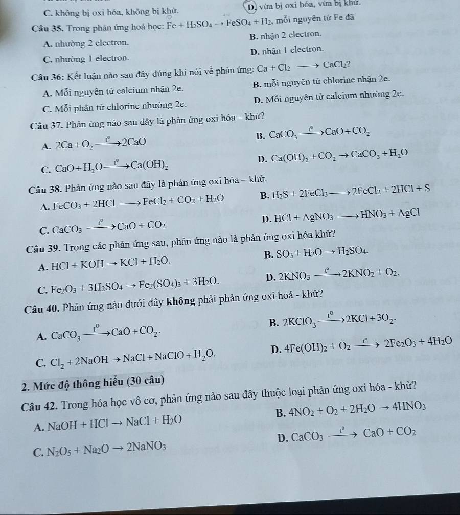 C. không bị oxi hóa, không bị khử. Dị vừa bị oxi hóa, vừa bị khử.
Câu 35. Trong phản ứng hoá học: Fe+H_2SO_4to FeSO_4+H_2 , mỗi nguyên tử Fe đã
A. nhường 2 electron. B. nhận 2 electron.
C. nhường 1 electron. D. nhận 1 electron.
Câu 36: Kết luận nào sau đây đúng khi nói về phản ứng: Ca+Cl_2to CaCl_2
A. Mỗi nguyên tử calcium nhận 2e. B. mỗi nguyên tử chlorine nhận 2e.
C. Mỗi phân tử chlorine nhường 2e. D. Mỗi nguyên tử calcium nhường 2e.
Câu 37. Phản ứng nào sau đây là phản ứng oxi hóa - khử?
A. 2Ca+O_2to 2C^02CaO B. CaCO_3xrightarrow t°CaO+CO_2
C. CaO+H_2Oxrightarrow t°Ca(OH)_2 D. Ca(OH)_2+CO_2to CaCO_3+H_2O
Câu 38. Phản ứng nào sau đây là phản ứng oxi hóa - khử.
A. FeCO_3+2HClto FeCl_2+CO_2+H_2O B. H_2S+2FeCl_3to 2FeCl_2+2HCl+S
C. CaCO_3xrightarrow t^0CaO+CO_2
D. HCl+AgNO_3to HNO_3+AgCl
Câu 39. Trong các phản ứng sau, phản ứng nào là phản ứng oxi hóa khử?
A. HCl+KOHto KCl+H_2O. B. SO_3+H_2Oto H_2SO_4.
C. Fe_2O_3+3H_2SO_4to Fe_2(SO_4)_3+3H_2O. D. 2KNO_3xrightarrow t°2KNO_2+O_2.
Câu 40. Phản ứng nào dưới đây không phải phản ứng oxi hoá - khử?
A. CaCO_3xrightarrow t^0CaO+CO_2. B. 2KClO_3xrightarrow t^02KCl+3O_2.
C. Cl_2+2NaOHto NaCl+NaClO+H_2O. D. 4Fe(OH)_2+O_2to 2Fe_2O_3+4H_2O
2. Mức độ thông hiểu (30 câu)
Câu 42. Trong hóa học vô cơ, phản ứng nào sau đây thuộc loại phản ứng oxi hóa - khử?
A. NaOH+HClto NaCl+H_2O B. 4NO_2+O_2+2H_2Oto 4HNO_3
D. CaCO_3xrightarrow t°CaO+CO_2
C. N_2O_5+Na_2Oto 2NaNO_3