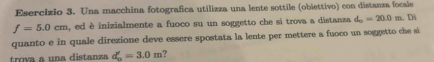 Una macchina fotografica utilizza una lente sottile (obiettivo) con distanza focale
f=5.0cm , ed è inizialmente a fuoco su un soggetto che si trova a distanza d_o=20.0m. Di 
quanto e in quale direzione deve essere spostata la lente per mettere a fuoco un soggetto che si 
trova a una distanza d_o'=3.0m ?