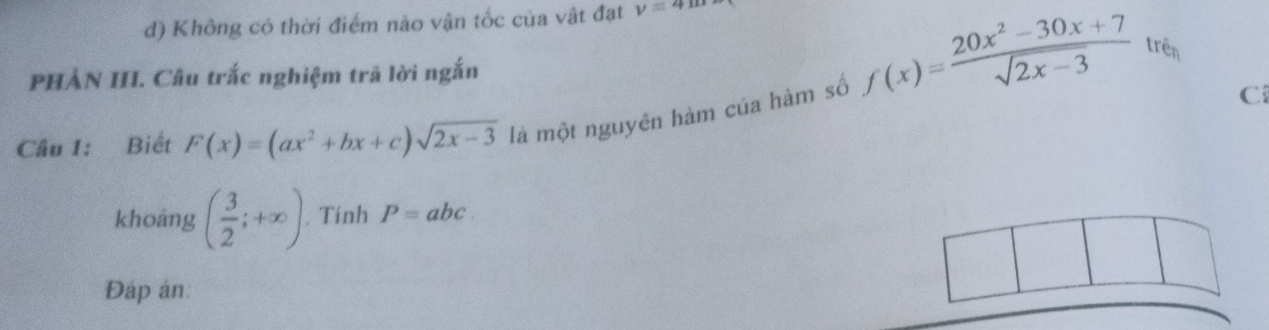 d) Không có thời điểm nảo vận tốc của vật đạt v=4mu
PHẢN III. Câu trắc nghiệm trã lời ngắn
f(x)= (20x^2-30x+7)/sqrt(2x-3)  trên
Cầu 1: Biết F(x)=(ax^2+bx+c)sqrt(2x-3) là một nguyên hàm của hàm số
C
khoáng ( 3/2 ;+∈fty ). Tính P=abc. 
Đáp án: