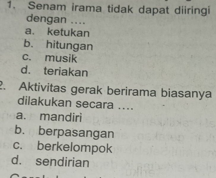 Senam irama tidak dapat diiringi
dengan ....
a. ketukan
b. hitungan
c. musik
d. teriakan
2. Aktivitas gerak berirama biasanya
dilakukan secara ....
a. mandiri
b. berpasangan
c. berkelompok
d. sendirian