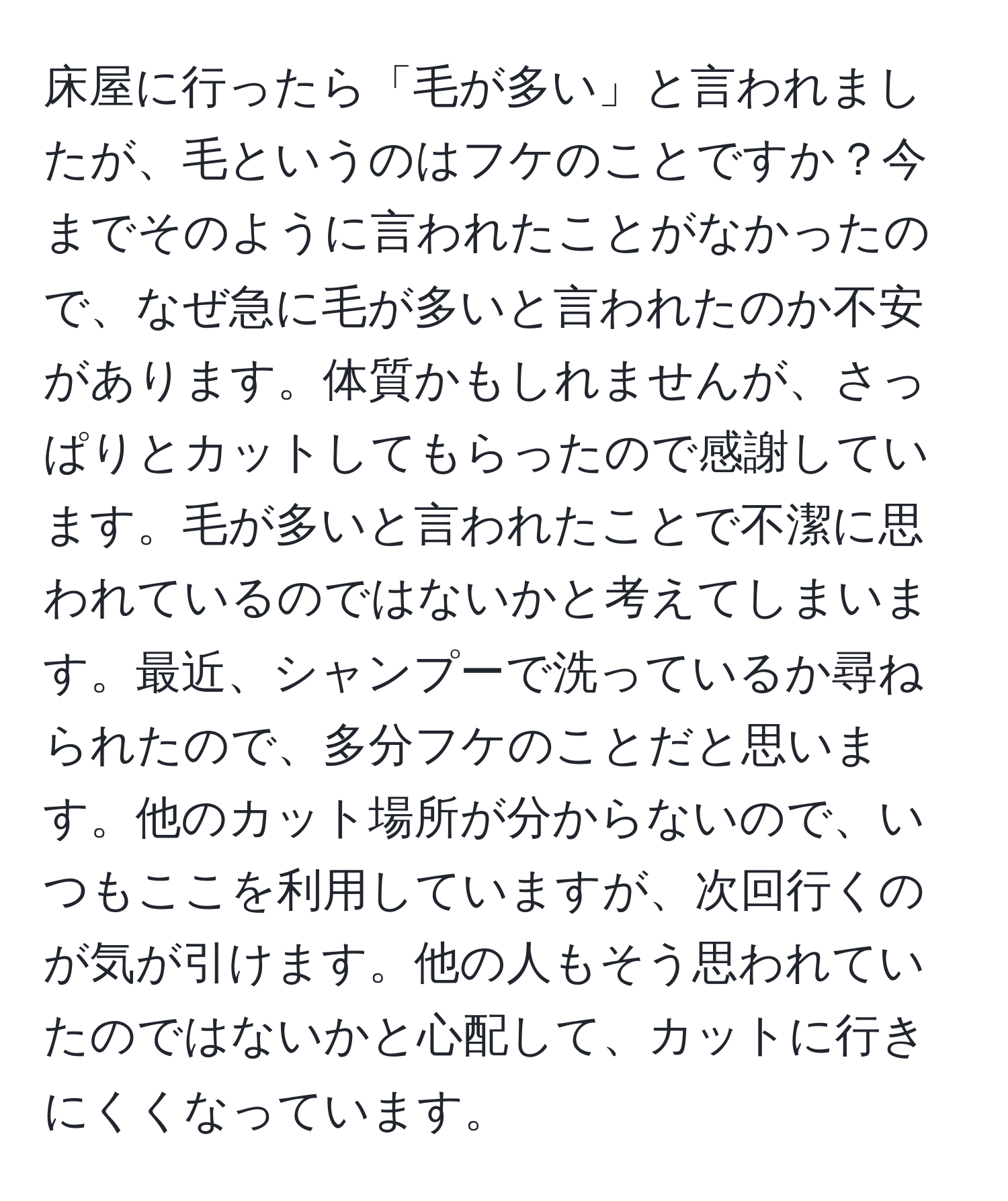 床屋に行ったら「毛が多い」と言われましたが、毛というのはフケのことですか？今までそのように言われたことがなかったので、なぜ急に毛が多いと言われたのか不安があります。体質かもしれませんが、さっぱりとカットしてもらったので感謝しています。毛が多いと言われたことで不潔に思われているのではないかと考えてしまいます。最近、シャンプーで洗っているか尋ねられたので、多分フケのことだと思います。他のカット場所が分からないので、いつもここを利用していますが、次回行くのが気が引けます。他の人もそう思われていたのではないかと心配して、カットに行きにくくなっています。