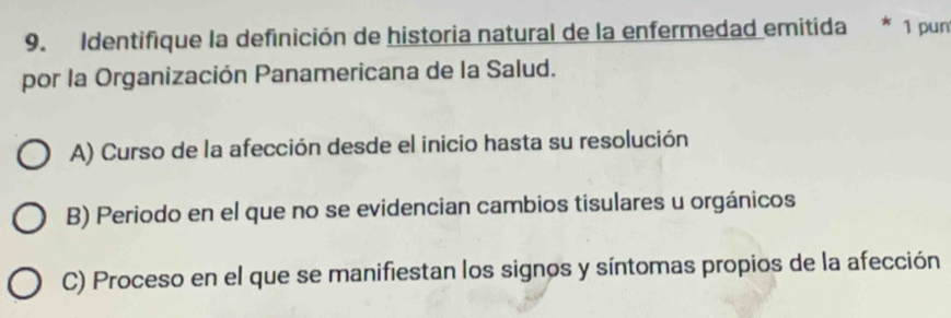 Identifique la definición de historia natural de la enfermedad emitida * 1 pun
por la Organización Panamericana de la Salud.
A) Curso de la afección desde el inicio hasta su resolución
B) Periodo en el que no se evidencian cambios tisulares u orgánicos
C) Proceso en el que se manifiestan los signos y síntomas propios de la afección