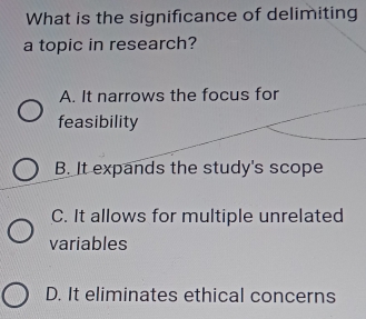 What is the significance of delimiting
a topic in research?
A. It narrows the focus for
feasibility
B. It expands the study's scope
C. It allows for multiple unrelated
variables
D. It eliminates ethical concerns