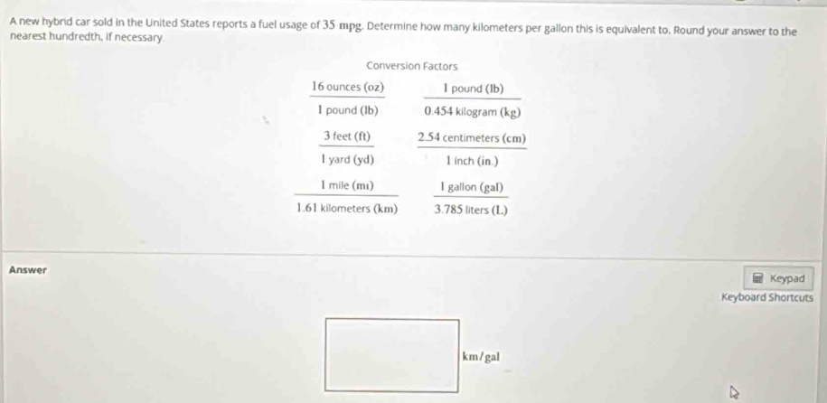 A new hybrid car sold in the United States reports a fuel usage of 35 mpg. Determine how many kilometers per gallon this is equivalent to. Round your answer to the
nearest hundredth, if necessary.
Answer
Keypad
Keyboard Shortcuts
□
(-□ km/g