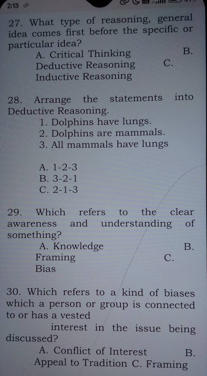 2:13 
27. What type of reasoning, general
idea comes first before the specific or
particular idea?
A. Critical Thinking
B.
Deductive Reasoning C.
Inductive Reasoning
28. Arrange the statements into
Deductive Reasoning.
1. Dolphins have lungs.
2. Dolphins are mammals.
3. All mammals have lungs
A. 1-2-3
B. 3-2-1
C. 2-1-3
29. Which refers to the clear
awareness and understanding of
something?
A. Knowledge B.
Framing C.
Bias
30. Which refers to a kind of biases
which a person or group is connected
to or has a vested
interest in the issue being 
discussed?
A. Conflict of Interest B.
Appeal to Tradition C. Framing