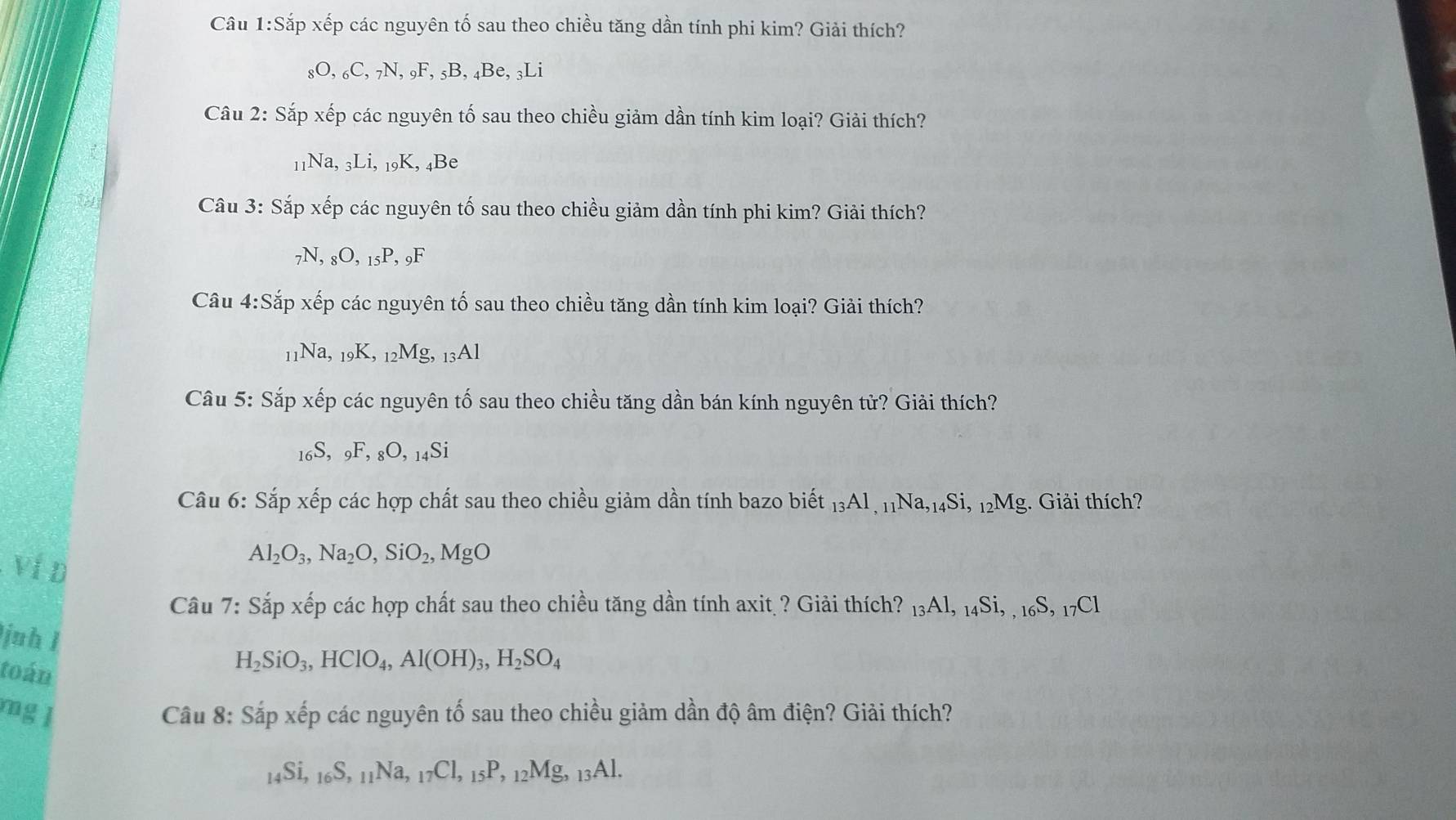 Câu 1:S ấp xếp các nguyên tố sau theo chiều tăng dần tính phi kim? Giải thích?
_8O,_6C,_7N,_9F,_5B,_4Be,_3Li
Câu 2: Sắp xếp các nguyên tố sau theo chiều giảm dần tính kim loại? Giải thích?
11 Na,_3Li,_19K,_4Be
Câu 3: Sắp xếp các nguyên tố sau theo chiều giảm dần tính phi kim? Giải thích?
_7N,_8O,_15P,_9F
Câu 4:Sap o xếp các nguyên tố sau theo chiều tăng dần tính kim loại? Giải thích?
11Na, 19K, _12Mg,_13Al
Câu 5: Sắp xếp các nguyên tố sau theo chiều tăng dần bán kính nguyên tử? Giải thích?
_16S,_9F,_8O,_14Si
Câu 6: Sắp xếp các hợp chất sau theo chiều giảm dần tính bazo biết _13Al,_11Na,_14Si,_12N Mg. Giải thích?
Ví D
Al_2O_3,Na_2O,SiO_2,MgO
Câu 7: Sắp xếp các hợp chất sau theo chiều tăng dần tính axit ? Giải thích? _13Al,_14Si,_16S,_17Cl
juh l
toán
H_2SiO_3,HClO_4,Al(OH)_3,H_2SO_4
mg l  Câu 8: Sắp xếp các nguyên tố sau theo chiều giảm dần độ âm điện? Giải thích?
_14Si,_16S,_11Na,_17Cl,_15P,_12Mg,_13Al.