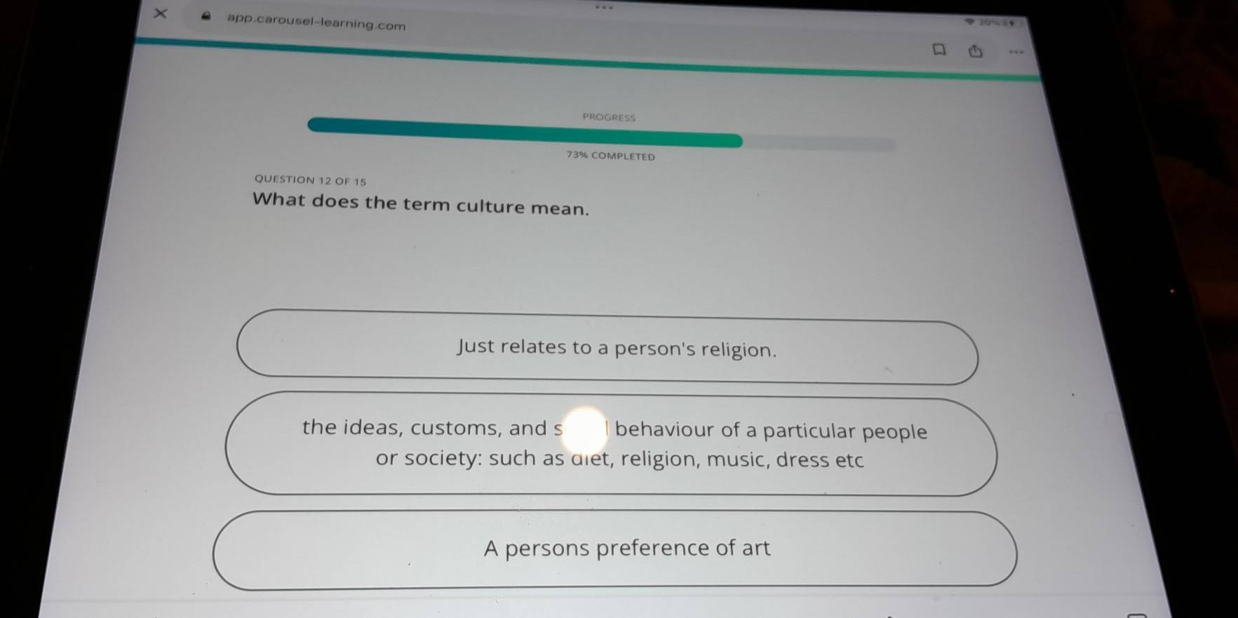 app.carousel-learning.com
10 % 4
PROGRESS
73% COMPLETED
QUESTION 12 OF 15
What does the term culture mean.
Just relates to a person's religion.
the ideas, customs, and s behaviour of a particular people
or society: such as diet, religion, music, dress etc
A persons preference of art