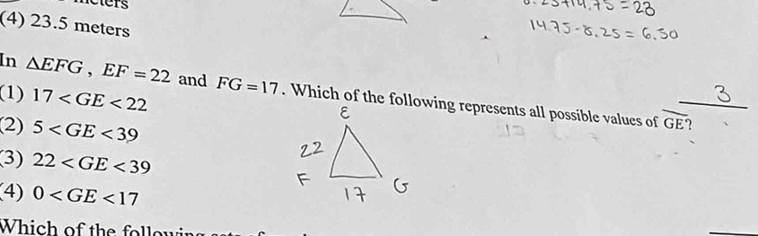neters
(4) 23.5 meters
(1) 17
In △ EFG, EF=22 and FG=17. Which of the following represents all possible values of_
(2) 5
overline GE'
(3) 22
(4) 0
Which of the follou
