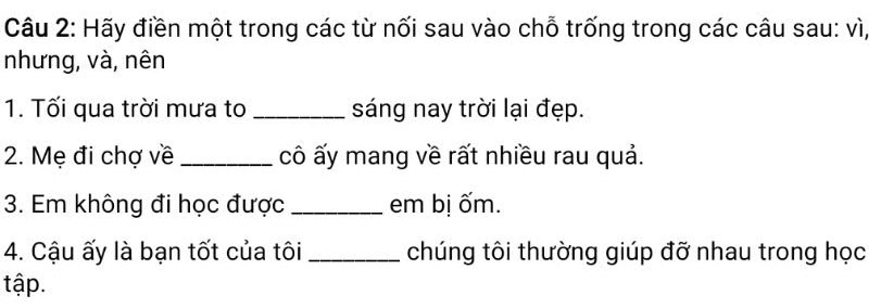 Hãy điền một trong các từ nối sau vào chỗ trống trong các câu sau: vì, 
nhưng, và, nên 
1. Tối qua trời mưa to _sáng nay trời lại đẹp. 
2. Mẹ đi chợ về _cô ấy mang về rất nhiều rau quả. 
3. Em không đi học được _em bị ốm. 
4. Cậu ấy là bạn tốt của tôi _chúng tôi thường giúp đỡ nhau trong học 
tập.