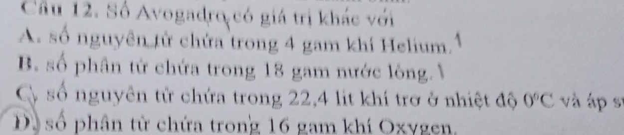 Cầu 12. Số Avogadro có giá trị khác với
A. số nguyên tử chứa trong 4 gam khí Helium
B. số phân từ chứa trong 18 gam nước lòng. V
Cy số nguyên tử chứa trong 22, 4 lit khí trơ ở nhiệt độ 0°C và áp sĩ
D số phân từ chứa trong 16 gam khí Oxygen.