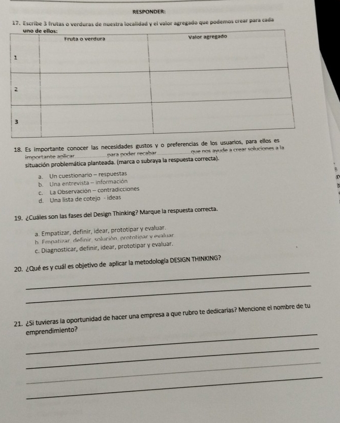 RESPONDER:
17. Escribe 3 frutas o verduras de nuestra localidad y el valor agregado que podemos crear para cada
18. Es importante conocer las necesidades gustos y o preferencias de los usuari
importante aplicar_ para poder recabar_ que nos ayude a crear soluciones a la
situación problemática planteada. (marca o subraya la respuesta correcta).
2
a. Un cuestionario - respuestas
b. Una entrevista - información
c. La Observación - contradicciones
d. Una lista de cotejo - ideas
19. ¿Cuáles son las fases del Design Thinking? Marque la respuesta correcta.
a. Empatizar, definir, idear, prototipar y evaluar.
b. Empatizar, definir, solución, prototinar y evaluar
c. Diagnosticar, definir, idear, prototipar y evaluar.
_
20. ¿Qué es y cuál es objetivo de aplicar la metodología DESIGN THINKING?
_
21. ¿Si tuvieras la oportunidad de hacer una empresa a que rubro te dedicarías? Mencione el nombre de tu
_
emprendimiento?
_
_
_