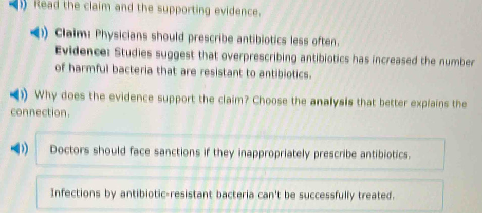 Read the claim and the supporting evidence.
Claim: Physicians should prescribe antibiotics less often.
Evidence: Studies suggest that overprescribing antibiotics has increased the number
of harmful bacteria that are resistant to antibiotics.
Why does the evidence support the claim? Choose the analysis that better explains the
connection.
D) Doctors should face sanctions if they inappropriately prescribe antibiotics.
Infections by antibiotic-resistant bacteria can't be successfully treated.