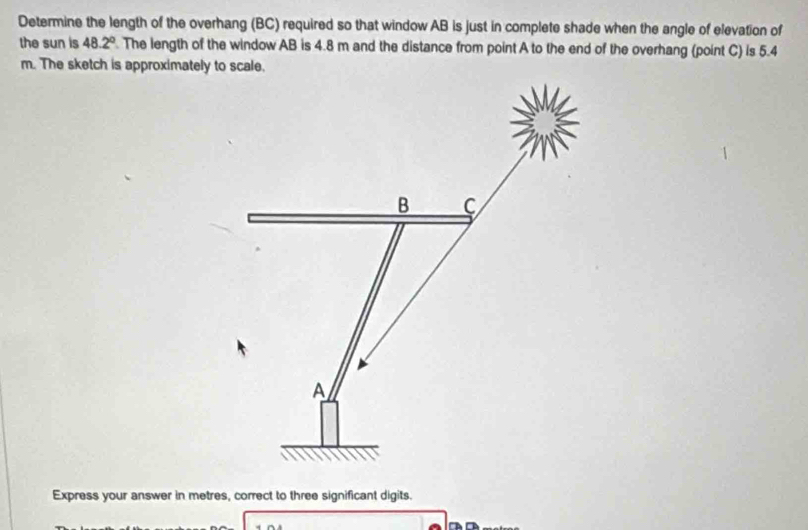 Determine the length of the overhang (BC) required so that window AB is just in complete shade when the angle of elevation of 
the sun is 48.2°. The length of the window AB is 4.8 m and the distance from point A to the end of the overhang (point C) is 5.4
m. The sketch is approximately to scale.
B C
A
Express your answer in metres, correct to three significant digits.