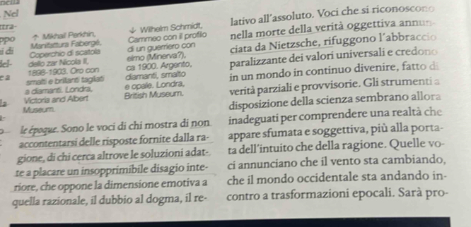 nella 
Nel 
po Mikhail Perkhin ψ Wilhelm Schmidt, lativo all’assoluto. Voci che si riconoscono 
ttra- 
Manifattura Fabergé. Cammeo con il profilo nella morte della verità oggettiva annun 
tí đi Coperchio di scatola di un guerriero con 
del- dello zar Nicola II, eimo (Minerva?). ciata da Nietzsche, rifuggono l´abbraccio 
1898-1903. Oro con ca 1900. Argento, paralizzante dei valori universali e credono 
e a smati e brillanti tagliat diamanti, smalto in un mondo in continuo divenire t 
a diamantl. Londra, e opale. Londra, 
la Victoria and Albert British Museum. verità parziali e provvisorie. Gli strumenti a 
Museum disposizione della scienza sembrano allora 
le époque. Sono le voci di chi mostra di non inadeguati per comprendere una realtà che 
accontentarsi delle risposte fornite dalla ra- appare sfumata e soggettiva, più alla porta- 
gione, di chi cerca altrove le soluzioni adat- ta dell’intuito che della ragione. Quelle vo- 
te a placare un insopprimibile disagio inte- ci annunciano che il vento sta cambiando, 
riore, che oppone la dimensione emotiva a che il mondo occidentale sta andando in- 
quella razionale, il dubbio al dogma, il re- contro a trasformazioni epocali. Sarà pro-