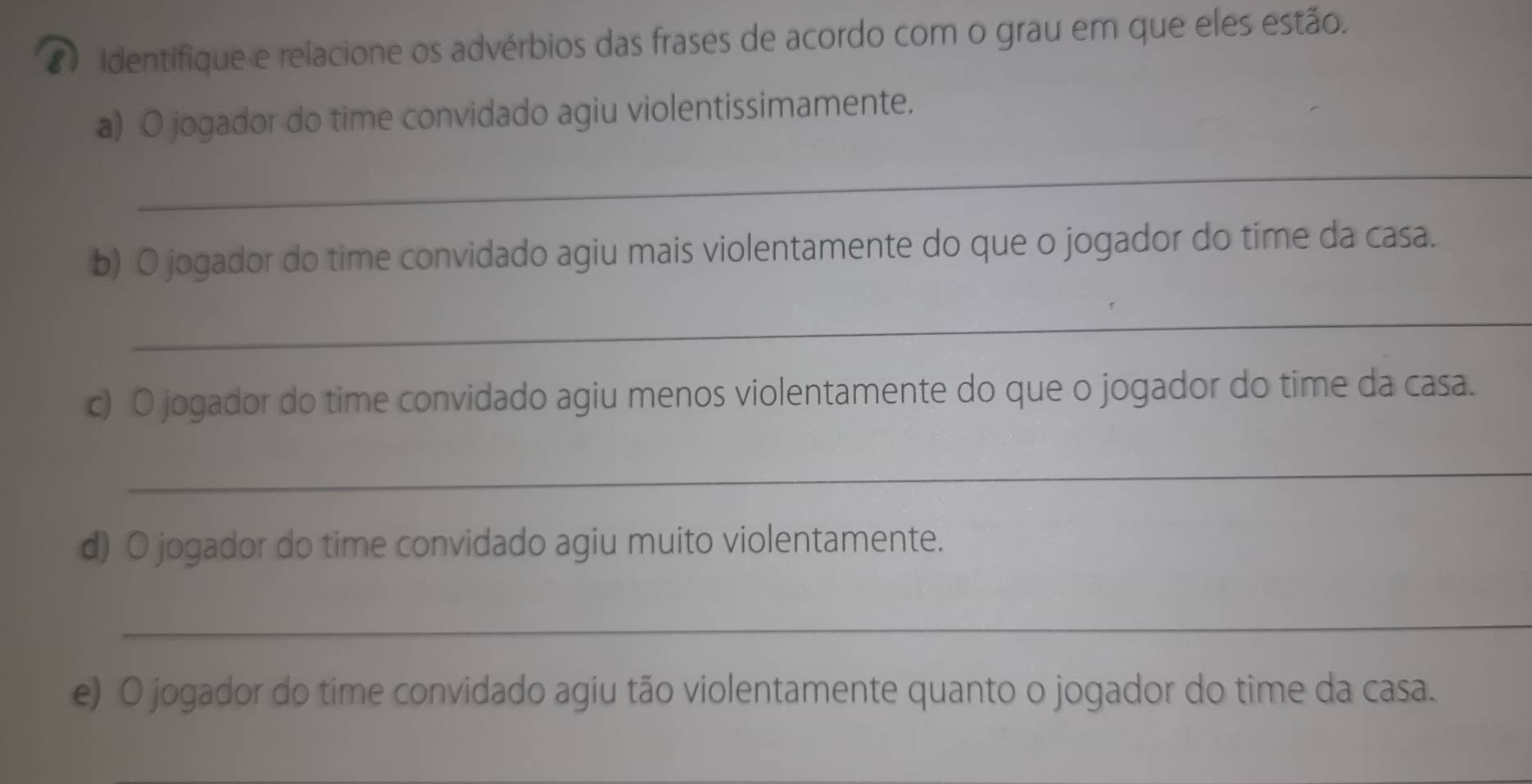 identifique e relacione os advérbios das frases de acordo com o grau em que eles estão. 
a) O jogador do time convidado agiu violentissimamente. 
_ 
b) O jogador do time convidado agiu mais violentamente do que o jogador do time da casa. 
_ 
c) O jogador do time convidado agiu menos violentamente do que o jogador do time da casa. 
_ 
d) O jogador do time convidado agiu muito violentamente. 
_ 
e) O jogador do time convidado agiu tão violentamente quanto o jogador do time da casa.