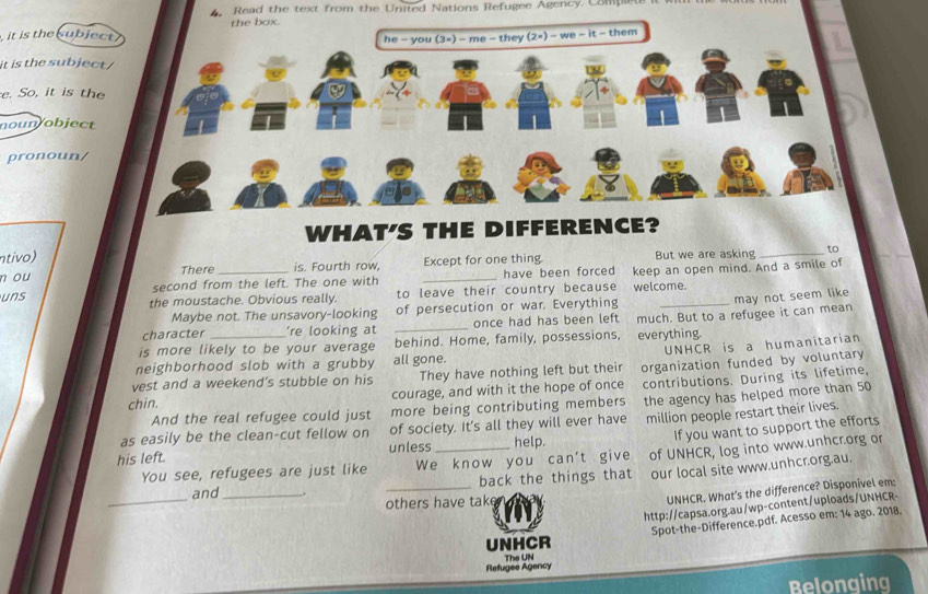 Read the text from the United Nations Refugee Agency. Complele it i
it is the ubjec
it is the subject 
e. So, it is the
noun/object
pronoun/
WHAT'S THE DIFFERENCE?
ntivo)
n ou There _is. Fourth row, _Except for one thing But we are asking_
to
second from the left. The one with have been forced keep an open mind. And a smile of
uns the moustache. Obvious really. to leave their country because welcome.
Maybe not. The unsavory-looking of persecution or war. Everything
may not seem like
character 're looking at once had has been left
is more likely to be your average _behind. Home, family, possessions, everything. much. But to a refugee it can mean
UNHCR is a humanitarian
neighborhood slob with a grubby all gone.
vest and a weekend’s stubble on his They have nothing left but their organization funded by voluntary
chin. courage, and with it the hope of once contributions. During its lifetime,
And the real refugee could just more being contributing members
as easily be the clean-cut fellow on of society. It's all they will ever have the agency has helped more than 50
If you want to support the efforts
his left. unless_ help. million people restart their lives.
_
You see, refugees are just like We know you can't give of UNHCR, log into www.unhcr.org or
back the things that our local site www.unhcr.org.au.
_
and_ .
others have take
UNHCR. What's the difference? Disponível em:
http://capsa.org.au/wp-content/uploads/UNHCR-
Spot-the-Difference.pdf. Acesso em: 14 ago. 2018.
UNHCR
Refugee Agency The UN
Belonging