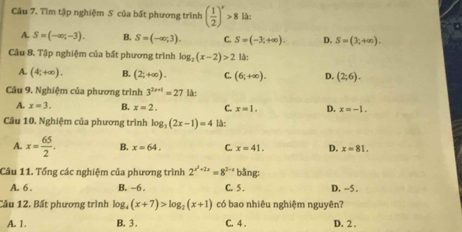 Tìm tập nghiệm S của bất phương trình ( 1/2 )^x>8 là:
A. S=(-∈fty ,-3). B. S=(-∈fty ;3). C. S=(-3;+∈fty ). D. S=(3;+∈fty ). 
Câu 8. Tập nghiệm của bất phương trình log _2(x-2)>2 là:
A. (4;+∈fty ). B. (2;+∈fty ). C. (6;+∈fty ). D. (2;6). 
Câu 9. Nghiệm của phương trình 3^(2x+1)=27 là:
A. x=3. B. x=2. C. x=1. D. x=-1. 
Câu 10. Nghiệm của phương trình log _3(2x-1)=4 là:
A. x= 65/2 . B. x=64. C. x=41. D. x=81. 
Câu 11. Tổng các nghiệm của phương trình 2^(x^2)+2x=8^(2-x) bằng:
A. 6. B. -6. C. 5 . D. −5.
Câu 12. Bất phương trình log _4(x+7)>log _2(x+1) có bao nhiêu nghiệm nguyên?
A. 1. B. 3. C. 4. D. 2.