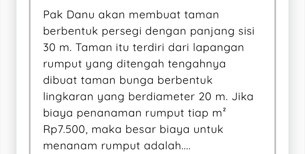 Pak Danu akan membuat taman 
berbentuk persegi dengan panjang sisi
30 m. Taman itu terdiri dari lapangan 
rumput yang ditengah tengahnya 
dibuat taman bunga berbentuk 
lingkaran yang berdiameter 20 m. Jika 
biaya penanaman rumput tiap m^2
Rp7.500, maka besar biaya untuk 
menanam rumput adalah....