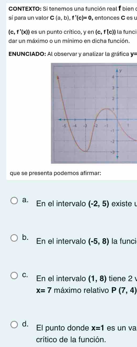 cONTEXTO: Si tenemos una función real f bien o
sí para un valor C(a,b), f'(c)=0 , entonces C es u
(c,f'(x)) es un punto crítico, y en (c,f(c)) la funci
dar un máximo o un mínimo en dicha función.
* ENUNCIADO: Al observar y analizar la gráfica y=
que se presenta podemos afirmar:
a. En el intervalo (-2,5) existe
b. En el intervalo (-5,8) la funci
C. En el intervalo (1,8) tiene 2
x=7 máximo relativo P(7,4)
d. El punto donde x=1 es un va
crítico de la función.