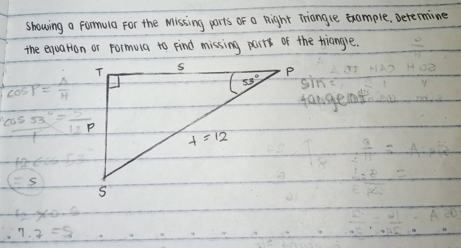 showing a formula For the Missing parts of a Right iriangle example. Determine
the exuation or Formula to Find missing parr of the tiangle.
cos P= A/H 
sin
 cos 53°/1 = 5/12p 
12cos 53
=5
12* 0.6
7· 7=8