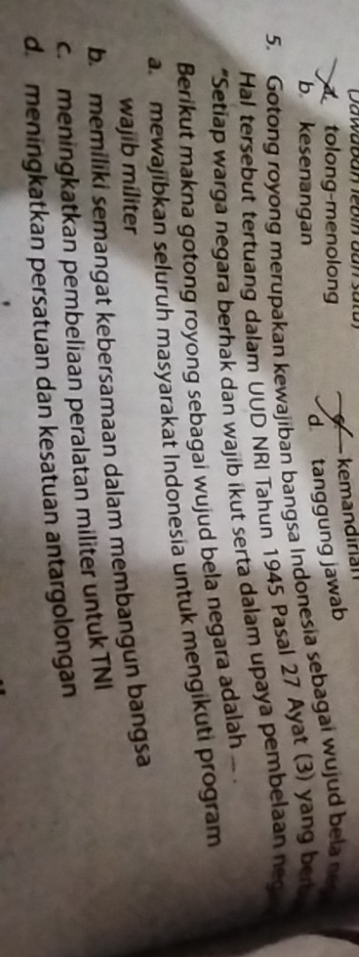 Dawaban lebín dan satu)
a tolong-menolong kemandirian
b kesenangan
d tanggung jawab
5. Gotong royong merupakan kewajiban bangsa Indonesia sebagai wujud bela new
Hal tersebut tertuang dalam UUD NRI Tahun 1945 Pasal 27 Ayat (3) yang ber 
*Setiap warga negara berhak dan wajib ikut serta dalam upaya pembelaan negin
Berikut makna gotong royong sebagai wujud bela negara adalah ..
a mewajibkan seluruh masyarakat Indonesia untuk mengikuti program
wajib míliter
b. memiliki semangat kebersamaan dalam membangun bangsa
c. meningkatkan pembeliaan peralatan militer untuk TNI
d. meningkatkan persatuan dan kesatuan antargolongan