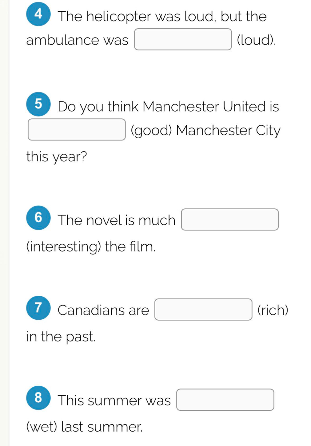 The helicopter was loud, but the 
ambulance was □ (loud). 
5 Do you think Manchester United is
(-3,4) (good) Manchester City 
this year? 
6 The novel is much □ 
(interesting) the film. 
7 Canadians are □ (rich) 
in the past. 
8 This summer was □
(wet) last summer.