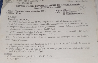 ak Tél. ; 25 34 28 81    B  1089 Ouagadotgon 0  U nité - Progrès - Justice
DEVOIR N: 2 DE PHYSIOUE-CHIMIE DU 1^(23) TRIMESTRE
(Année Scolaire 2021-2022)
Date : Vendredi le 03 Décembre 2021 Profs._: M. YAMEOGO, G   Durée : 4 Heures
Classes : T=D
M. OUEDRAOGO、D、G
CHIMPE
Une solution Se d'scide nitrique Exercice 1 : (4,25 pts) IINO ) a um pi H=5,9.. L'scide nitrique est un acide fort.
1°)
b) On prélève a) Cafculer les concentrations des espèces chimiques présentes dans la solution S_1.(0,75) rd
10cm^2 de la sobution Sé et on ajoute 90cm^3
dilution et en déduire la mouvelle valeur du pH ? (1pt) d'eau pure. Caïculer le coefficient de
C_2=10^(-3)
c Quel volume de la solugion Sz d'acide sulfurique (H₃SO₄) de concentration  o  moU/L
faut-il ajouter à 10 cm nour avoir un p M=3,2?(1
2°) On prépare une solition Si en dissoïvant une masse e d'hydroxyde de calcium Ca(OH)_3
dans 500cm^3 d'eau pure.
La concentration molaire de la solution DR étant C_B=4.10^(-6)mol.L^(-1) , Calculer la masse m
d'hydroxyde de calcium utilisé (0,3pt
de S_1etV_3 eSydo it -on mélanger pour avoir une solution de volume
b) Quels volumes total V=120cm^3 et de pH=7?(1pt)
Données :
Masse molaire en g/mol : H:1;Ca:40;O:16
Kc=10^(-14)