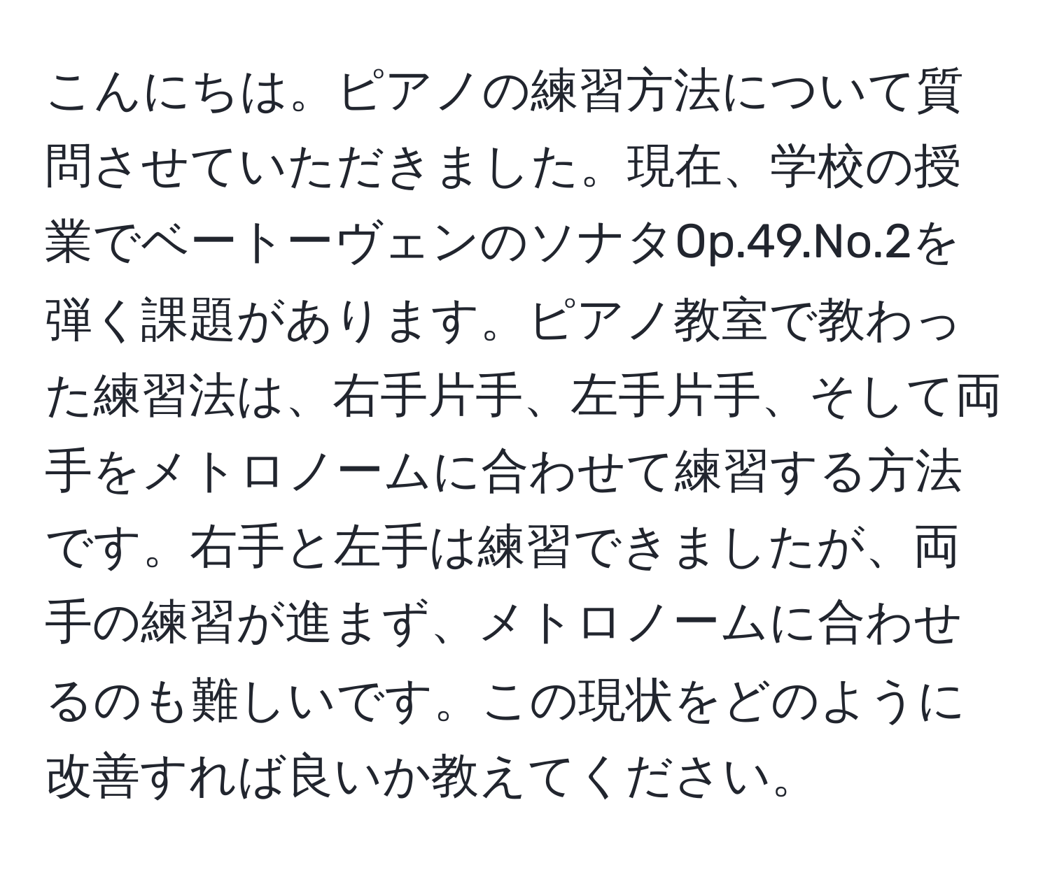 こんにちは。ピアノの練習方法について質問させていただきました。現在、学校の授業でベートーヴェンのソナタOp.49.No.2を弾く課題があります。ピアノ教室で教わった練習法は、右手片手、左手片手、そして両手をメトロノームに合わせて練習する方法です。右手と左手は練習できましたが、両手の練習が進まず、メトロノームに合わせるのも難しいです。この現状をどのように改善すれば良いか教えてください。