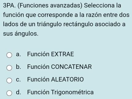 3PA. (Funciones avanzadas) Selecciona la
función que corresponde a la razón entre dos
lados de un triángulo rectángulo asociado a
sus ángulos.
a. Función EXTRAE
b. Función CONCATENAR
c. Función ALEATORIO
d. Función Trigonométrica