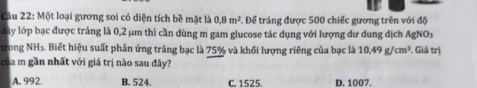 Một loại gương soi có diện tích bề mặt là 0, 8m^2 5. Để tráng được 500 chiếc gương trên với độ
dày lớp bạc được tráng là 0,2 μm thì cần dùng m gam glucose tác dụng với lượng dư dung dịch AgNO3
trong NH₃. Biết hiệu suất phản ứng tráng bạc là 75% và khối lượng riêng của bạc là 10,49g/cm^3 *. Giá trị
của m gần nhất với giá trị nào sau đây?
A. 992. B. 524. C. 1525. D. 1007.