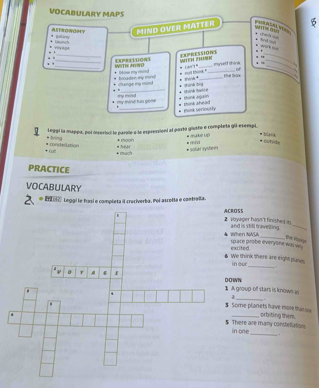VOCABULARY MAPS B
ASTRONOMY
MIND OVER MATTER
PHRASAL VER D
WITH OUT check out
galaxy
launch
find out
voyage
work out
_WITH MIND WITH THINK EXPRESSIONS
EXPRESSIONS
_
10
blow my mind can't é _myself think 11_
not think ? of
_
o
broaden my mind the box
change my mind think "_
think big
my mind think twice
_
my mind has gone think again
think ahead
think seriously
Leggi la mappa, poi inserisci le parole o le espressioni al posto giusto e completa gli esempi.
bring
moon make up
blank
constellation hear miss
outside
cut
solar system
much
PRACTICE
VOCABULARY
1 162 Leggi le frasi e completa il cruciverba. Poi ascolta e controlla.
CROSS
Voyager hasn't finished its
and is still travelling._
When NASA
_the Voyager
space probe everyone was very
excited.
We think there are eight planets
in our_ .
OWN
A group of stars is known as
a .
Some planets have more than one
orbiting them.
There are many constellations
in one_ .